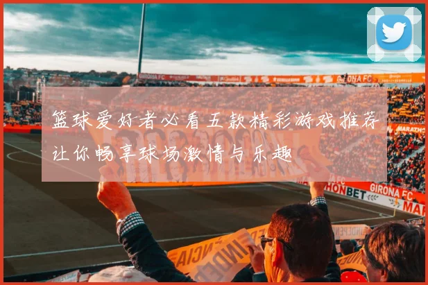 篮球爱好者必看五款精彩游戏推荐让你畅享球场激情与乐趣