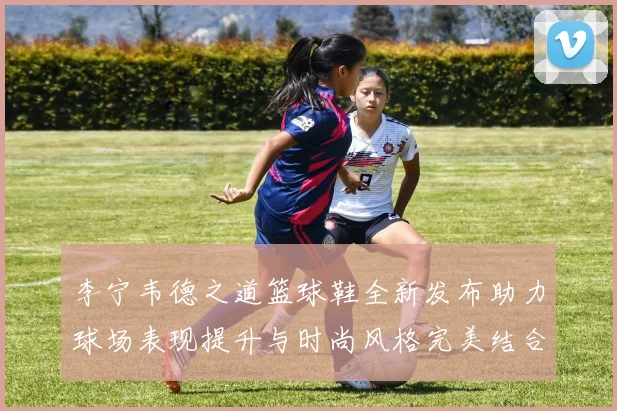 李宁韦德之道篮球鞋全新发布助力球场表现提升与时尚风格完美结合