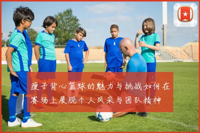 瘦子背心篮球的魅力与挑战如何在赛场上展现个人风采与团队精神