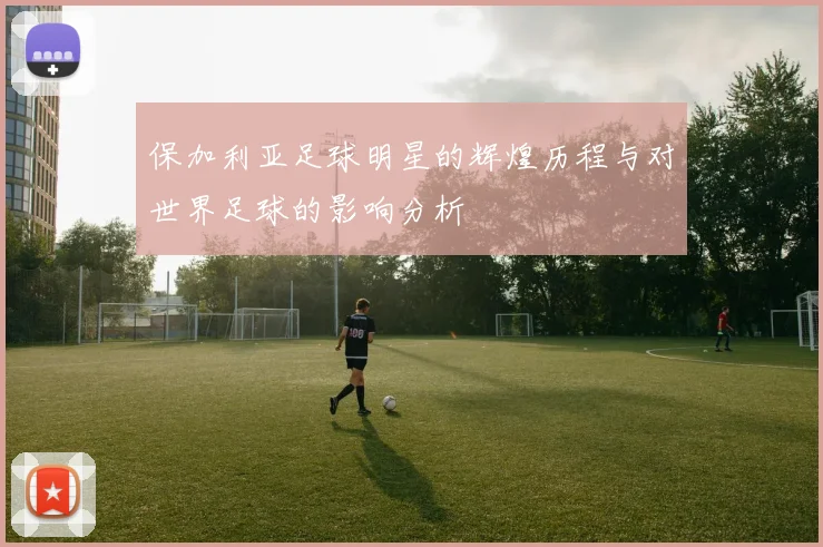 保加利亚足球明星的辉煌历程与对世界足球的影响分析