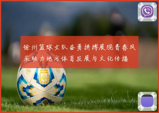 徐州篮球女队奋勇拼搏展现青春风采助力地方体育发展与文化传播