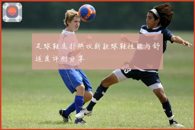 足球鞋虎扑热议新款球鞋性能与舒适度评测分享