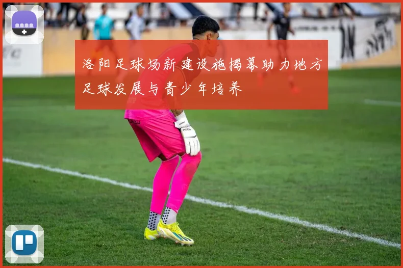 洛阳足球场新建设施揭幕助力地方足球发展与青少年培养