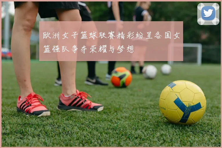欧洲女子篮球联赛精彩纷呈各国女篮强队争夺荣耀与梦想
