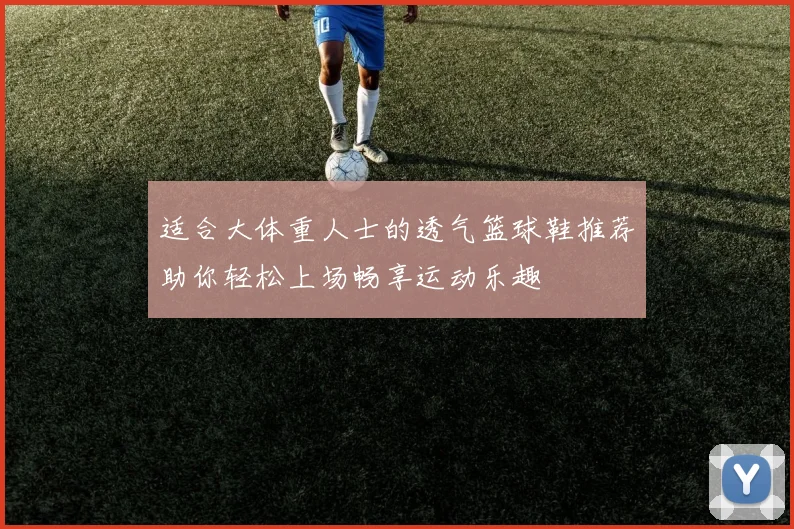 适合大体重人士的透气篮球鞋推荐助你轻松上场畅享运动乐趣