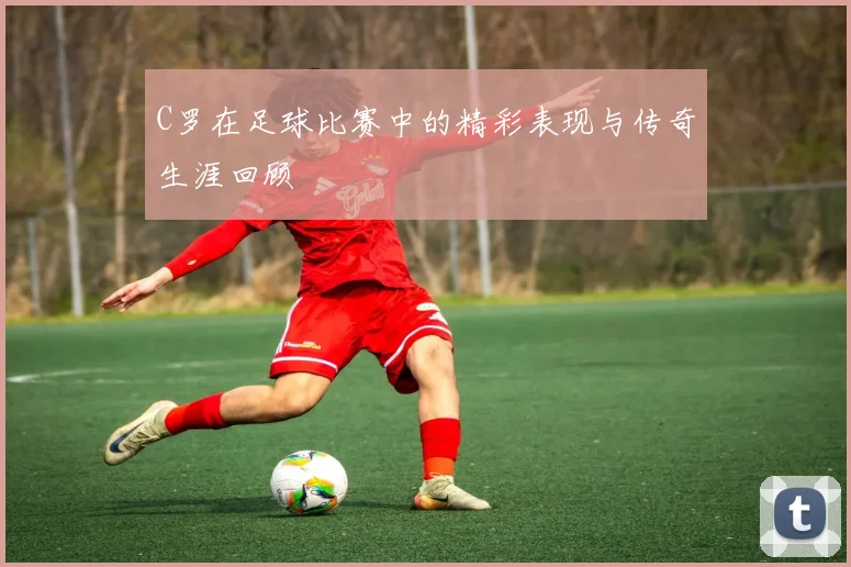 C罗在足球比赛中的精彩表现与传奇生涯回顾