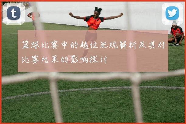 篮球比赛中的越位犯规解析及其对比赛结果的影响探讨