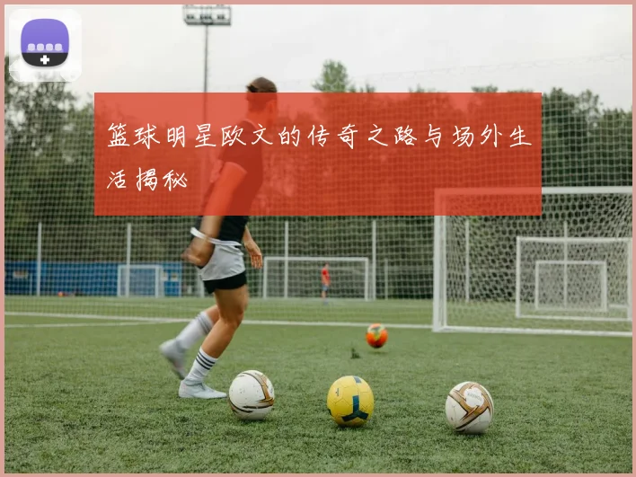 篮球明星欧文的传奇之路与场外生活揭秘