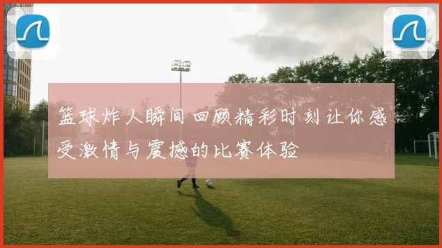 篮球炸人瞬间回顾精彩时刻让你感受激情与震撼的比赛体验