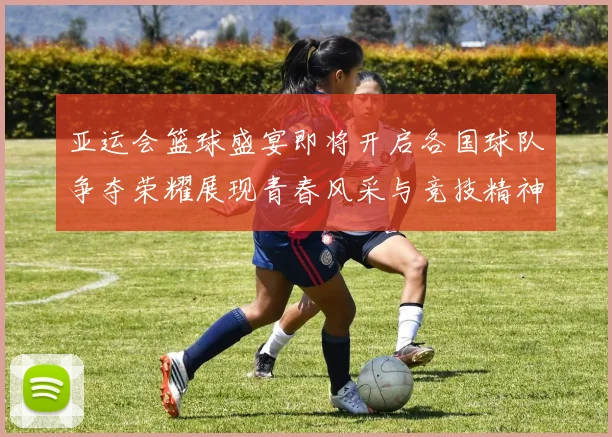 亚运会篮球盛宴即将开启各国球队争夺荣耀展现青春风采与竞技精神