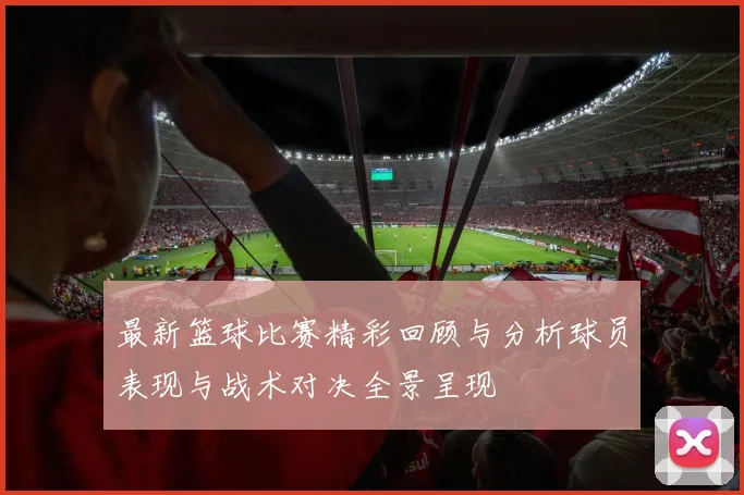 最新篮球比赛精彩回顾与分析球员表现与战术对决全景呈现
